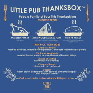 Little Pub's ThanksBox™ is your Thanksgiving dinner in a box. Each ThanksBox™ feeds four people a six dish Thanksgiving dinner. You can add more servings if your party grows. Choose from Roasted Turkey ThanksBox™ Light and Dark roasted turkey with gravy $115 Smoked Ham ThanksBox™ Applewood Smoked Ham with Dijon mustard or apricot glaze $115 Rib Eye Roast ThanksBox™ Rib Eye Roast with Dijon Mustard or Au Poivre pepper sauce $125 Then pick your sides Choice of Potato (mashed potatoes, mashed sweet potatoes, or maple roasted sweet potato) Choice of Vegetable (roasted Brussel sprouts or green beans with onion strings) Choice of Stuffing (traditional or cornbread) Choice of Bread (dinner rolls or cornbread) and finish with Warm Brown Buttercakes with sautéed cinnamon apples and whipped cream Stop in or call any Little Pub to place your order, or order online at www.littlepub.com Curbside pickup available
